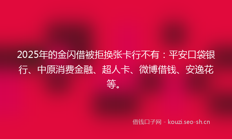 2025年的金闪借被拒换张卡行不有：平安口袋银行、中原消费金融、超人卡、微博借钱、安逸花等。