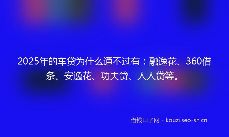 2025年的车贷为什么通不过有：融逸花、360借条、安逸花、功夫贷、人人贷等。