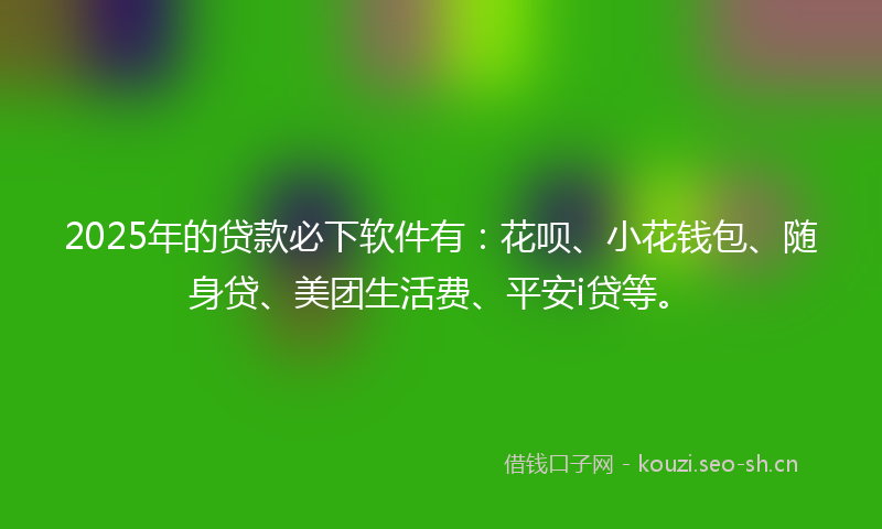 2025年的贷款必下软件有：花呗、小花钱包、随身贷、美团生活费、平安i贷等。