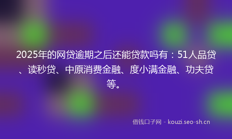 2025年的网贷逾期之后还能贷款吗有：51人品贷、读秒贷、中原消费金融、度小满金融、功夫贷等。