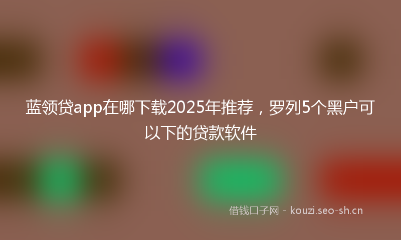 蓝领贷app在哪下载2025年推荐，罗列5个黑户可以下的贷款软件