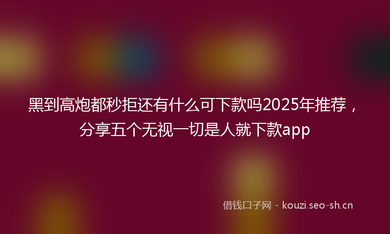 黑到高炮都秒拒还有什么可下款吗2025年推荐，分享五个无视一切是人就下款app