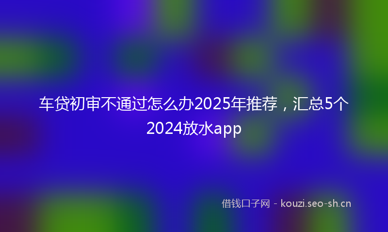 车贷初审不通过怎么办2025年推荐，汇总5个2024放水app