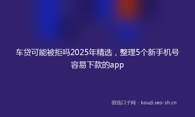车贷可能被拒吗2025年精选，整理5个新手机号容易下款的app