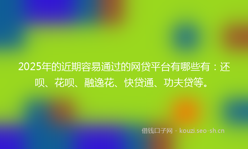 2025年的近期容易通过的网贷平台有哪些有：还呗、花呗、融逸花、快贷通、功夫贷等。