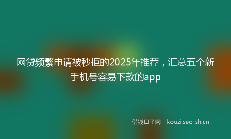网贷频繁申请被秒拒的2025年推荐，汇总五个新手机号容易下款的app