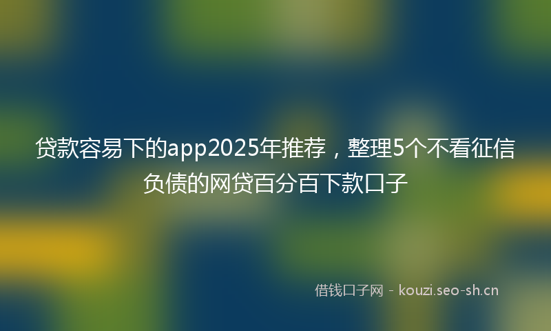 贷款容易下的app2025年推荐，整理5个不看征信负债的网贷百分百下款口子