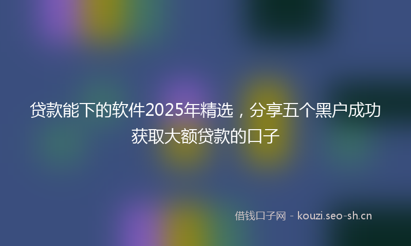贷款能下的软件2025年精选，分享五个黑户成功获取大额贷款的口子