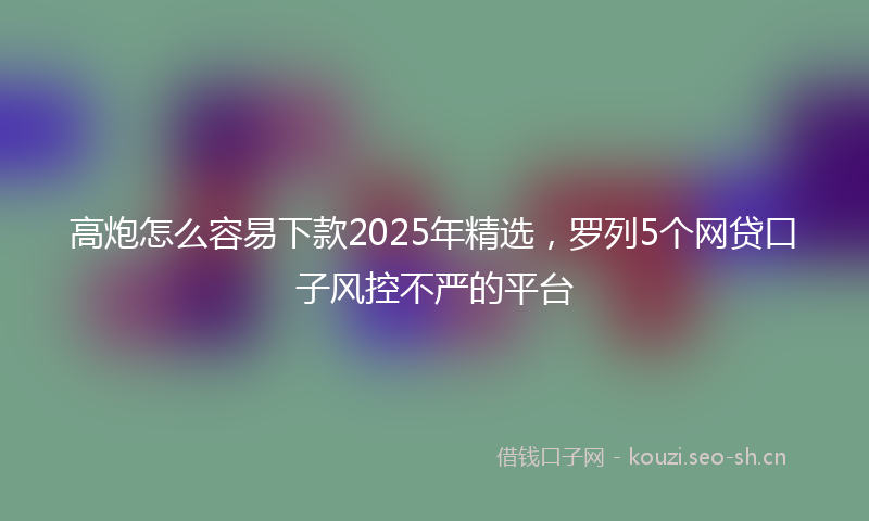 高炮怎么容易下款2025年精选，罗列5个网贷口子风控不严的平台