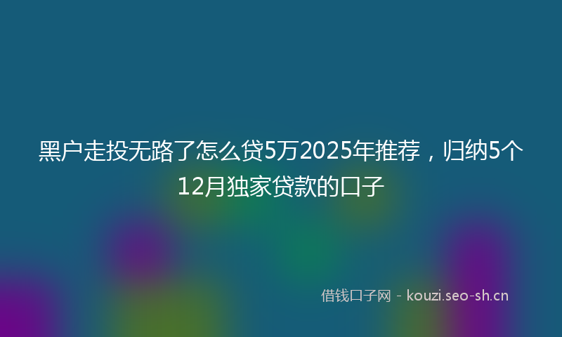 黑户走投无路了怎么贷5万2025年推荐，归纳5个12月独家贷款的口子