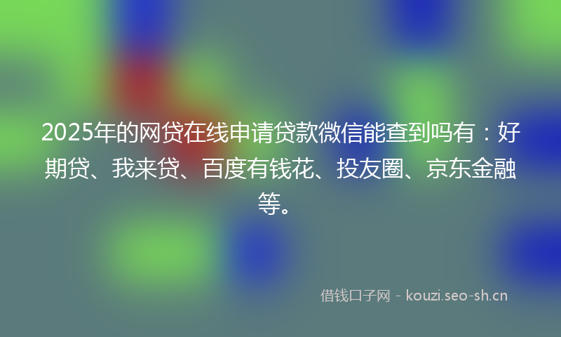 2025年的网贷在线申请贷款微信能查到吗有：好期贷、我来贷、百度有钱花、投友圈、京东金融等。
