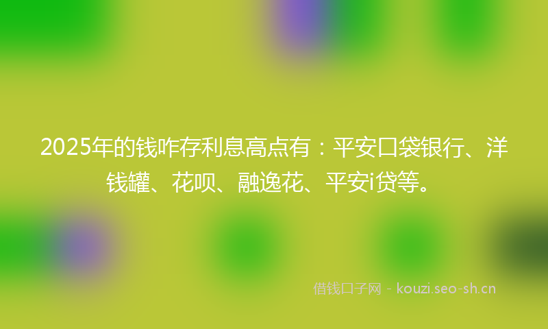 2025年的钱咋存利息高点有：平安口袋银行、洋钱罐、花呗、融逸花、平安i贷等。