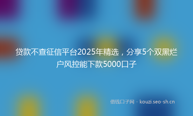 贷款不查征信平台2025年精选，分享5个双黑烂户风控能下款5000口子