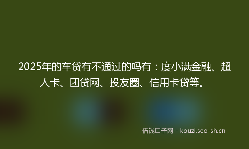 2025年的车贷有不通过的吗有：度小满金融、超人卡、团贷网、投友圈、信用卡贷等。