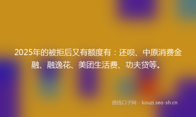 2025年的被拒后又有额度有：还呗、中原消费金融、融逸花、美团生活费、功夫贷等。