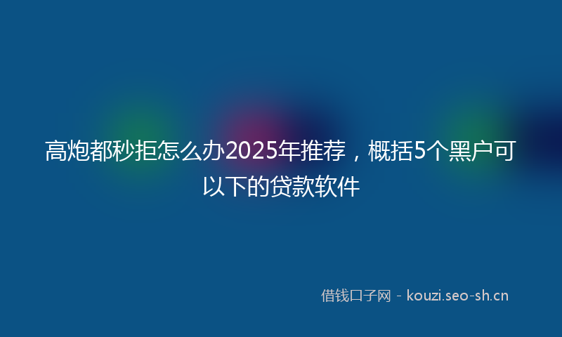 高炮都秒拒怎么办2025年推荐，概括5个黑户可以下的贷款软件