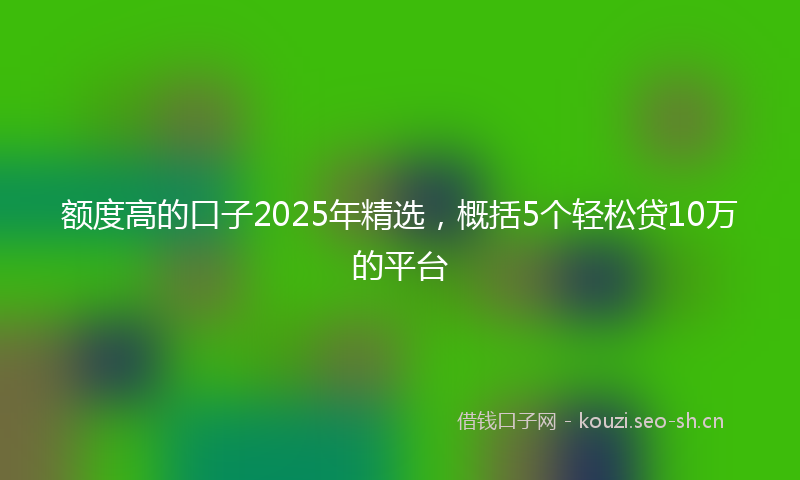 额度高的口子2025年精选，概括5个轻松贷10万的平台