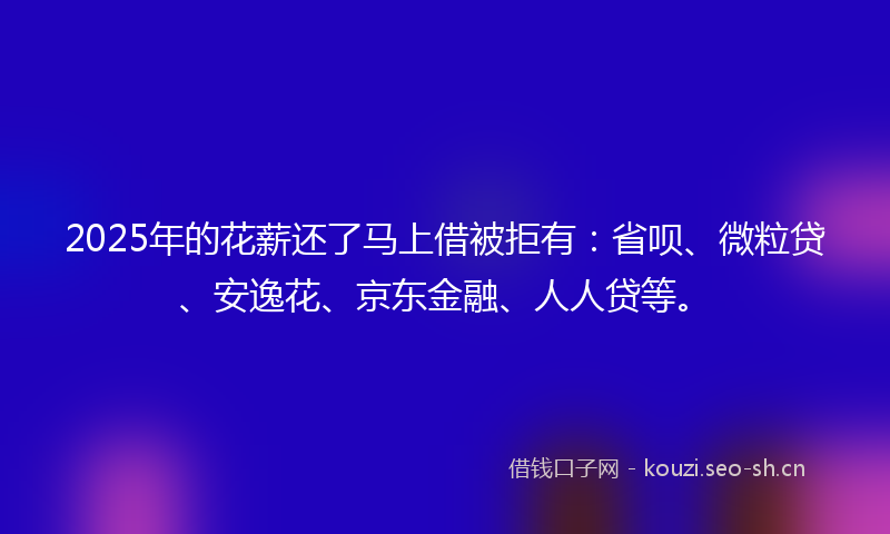 2025年的花薪还了马上借被拒有：省呗、微粒贷、安逸花、京东金融、人人贷等。