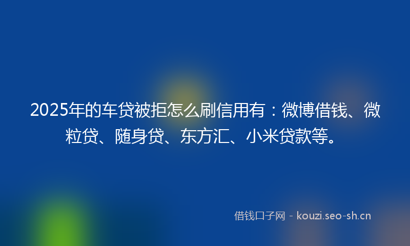 2025年的车贷被拒怎么刷信用有：微博借钱、微粒贷、随身贷、东方汇、小米贷款等。