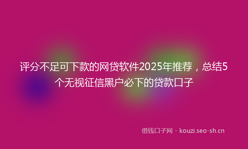 评分不足可下款的网贷软件2025年推荐，总结5个无视征信黑户必下的贷款口子