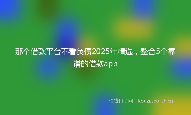 那个借款平台不看负债2025年精选，整合5个靠谱的借款app