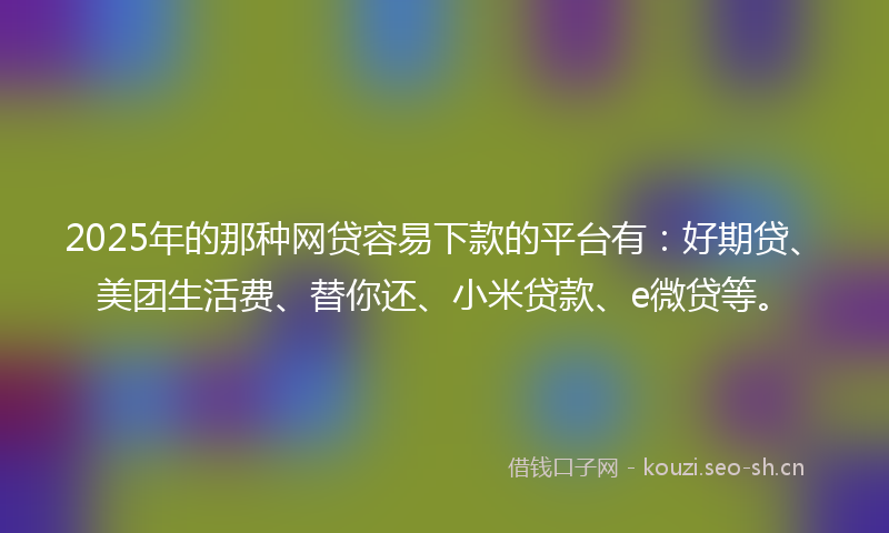 2025年的那种网贷容易下款的平台有：好期贷、美团生活费、替你还、小米贷款、e微贷等。