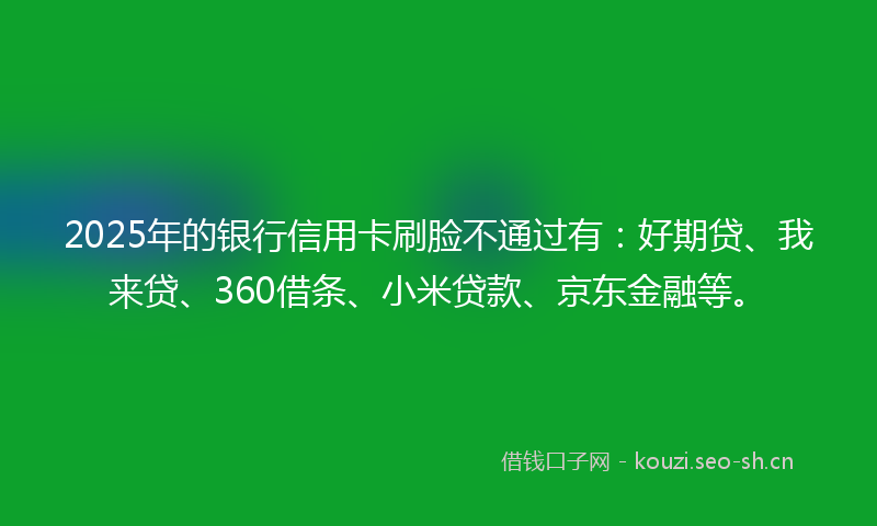 2025年的银行信用卡刷脸不通过有：好期贷、我来贷、360借条、小米贷款、京东金融等。