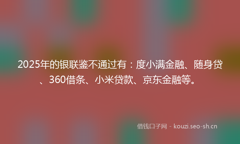 2025年的银联鉴不通过有：度小满金融、随身贷、360借条、小米贷款、京东金融等。
