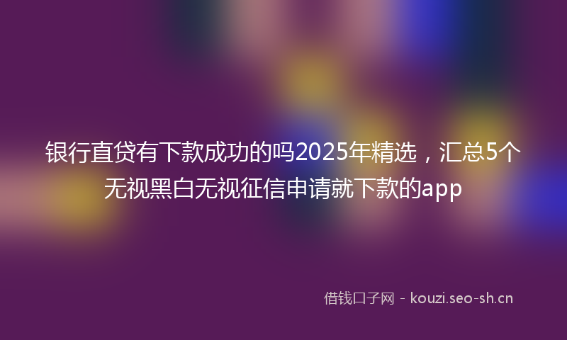 银行直贷有下款成功的吗2025年精选，汇总5个无视黑白无视征信申请就下款的app