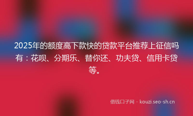 2025年的额度高下款快的贷款平台推荐上征信吗有：花呗、分期乐、替你还、功夫贷、信用卡贷等。