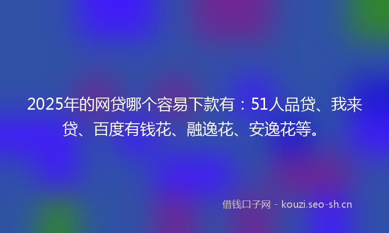 2025年的网贷哪个容易下款有：51人品贷、我来贷、百度有钱花、融逸花、安逸花等。