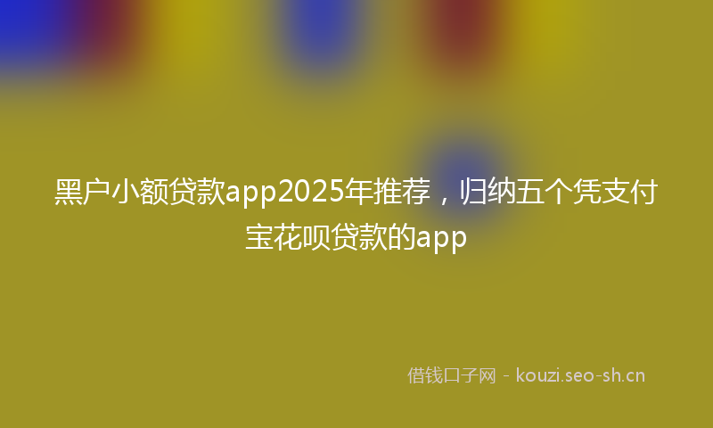 黑户小额贷款app2025年推荐，归纳五个凭支付宝花呗贷款的app