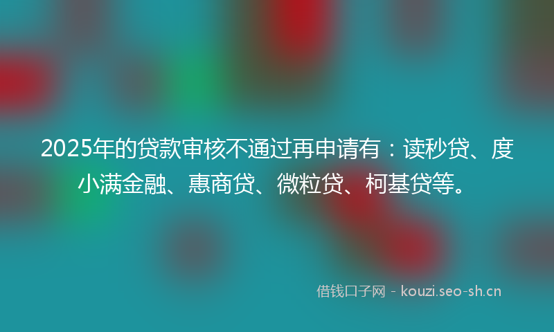 2025年的贷款审核不通过再申请有：读秒贷、度小满金融、惠商贷、微粒贷、柯基贷等。