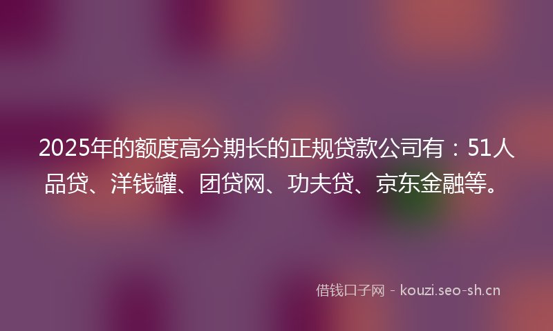 2025年的额度高分期长的正规贷款公司有：51人品贷、洋钱罐、团贷网、功夫贷、京东金融等。