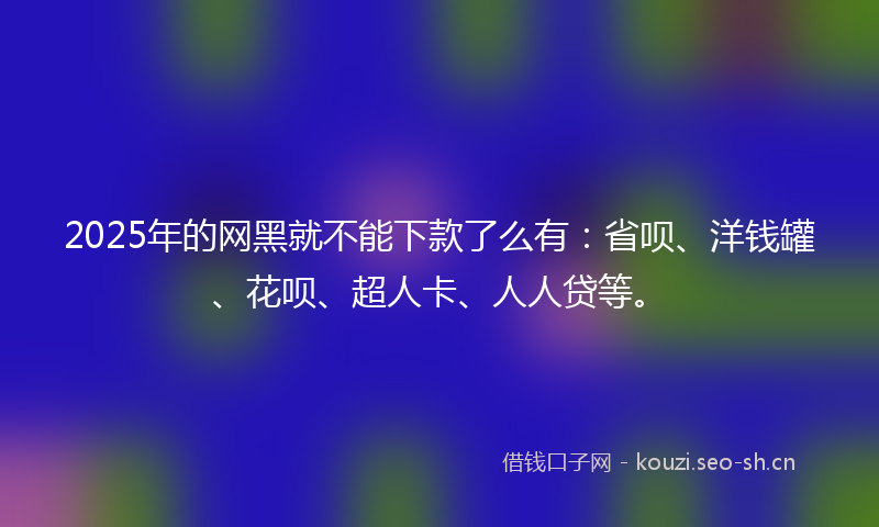 2025年的网黑就不能下款了么有：省呗、洋钱罐、花呗、超人卡、人人贷等。