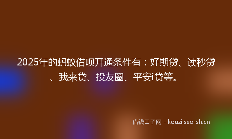 2025年的蚂蚁借呗开通条件有：好期贷、读秒贷、我来贷、投友圈、平安i贷等。