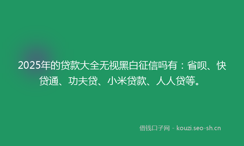 2025年的贷款大全无视黑白征信吗有：省呗、快贷通、功夫贷、小米贷款、人人贷等。