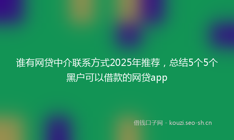 谁有网贷中介联系方式2025年推荐，总结5个5个黑户可以借款的网贷app