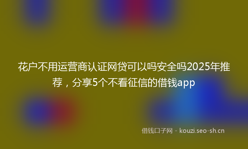 花户不用运营商认证网贷可以吗安全吗2025年推荐，分享5个不看征信的借钱app
