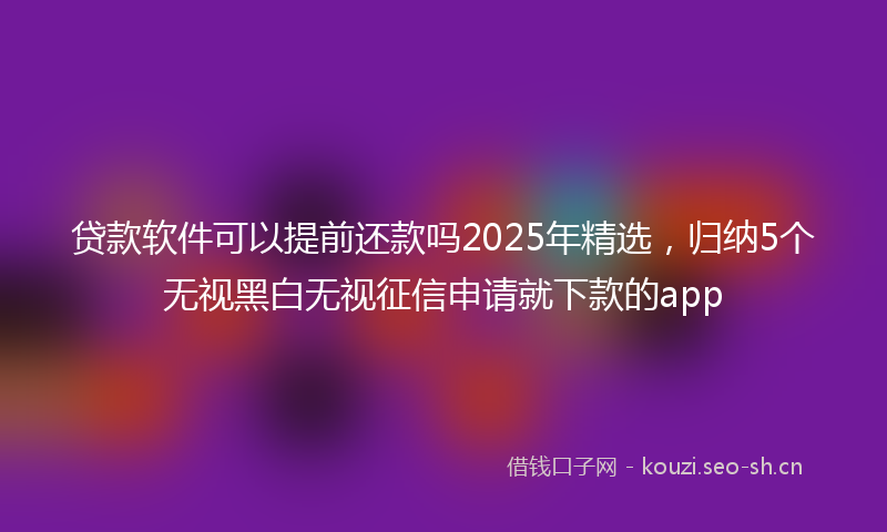 贷款软件可以提前还款吗2025年精选，归纳5个无视黑白无视征信申请就下款的app