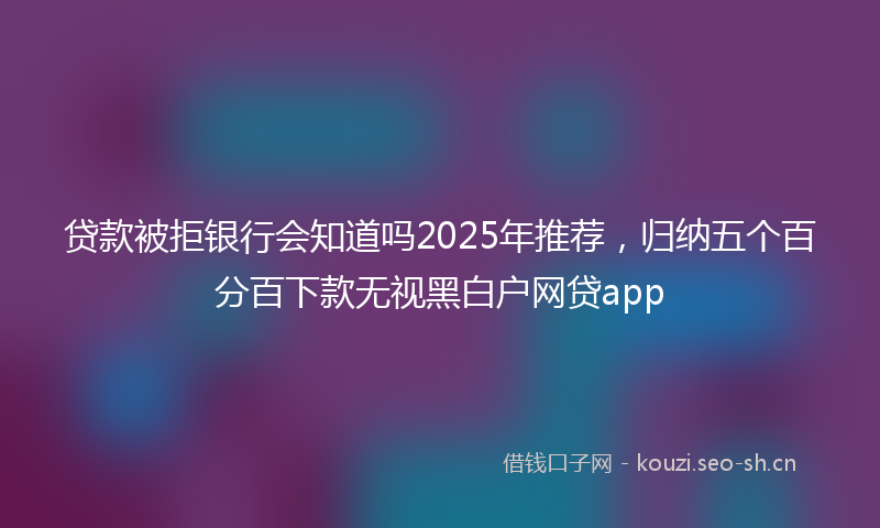 贷款被拒银行会知道吗2025年推荐，归纳五个百分百下款无视黑白户网贷app