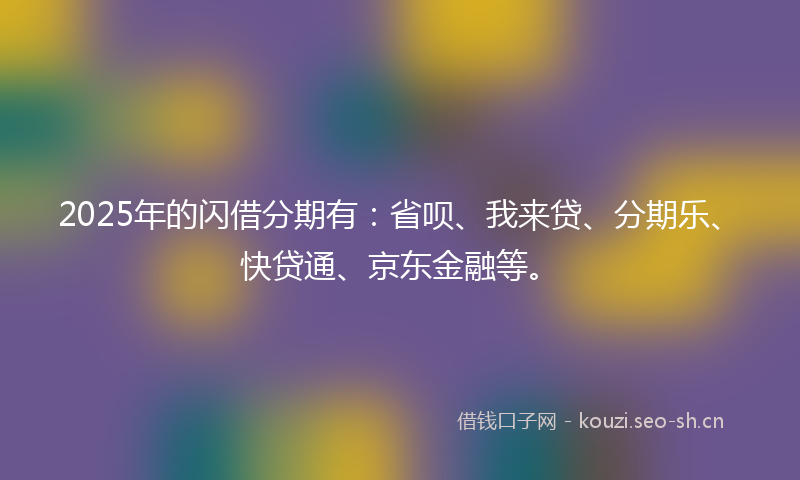 2025年的闪借分期有：省呗、我来贷、分期乐、快贷通、京东金融等。