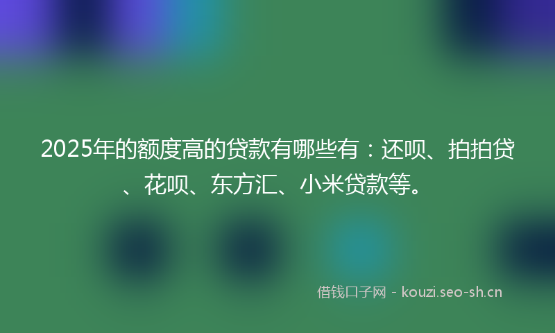 2025年的额度高的贷款有哪些有：还呗、拍拍贷、花呗、东方汇、小米贷款等。