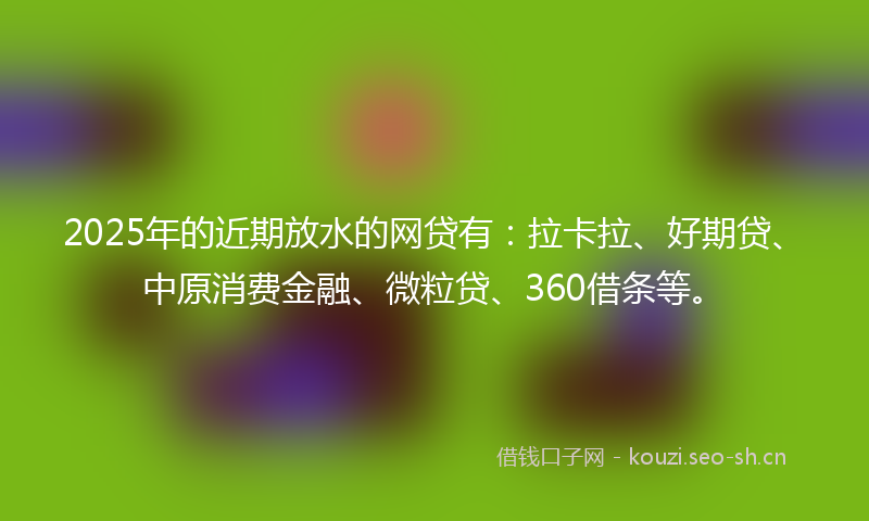 2025年的近期放水的网贷有：拉卡拉、好期贷、中原消费金融、微粒贷、360借条等。