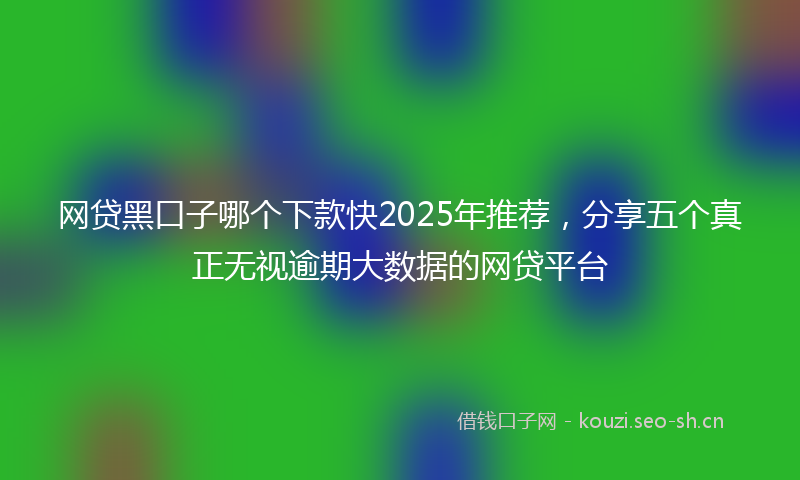 网贷黑口子哪个下款快2025年推荐，分享五个真正无视逾期大数据的网贷平台