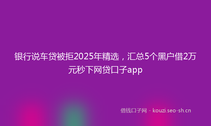 银行说车贷被拒2025年精选，汇总5个黑户借2万元秒下网贷口子app
