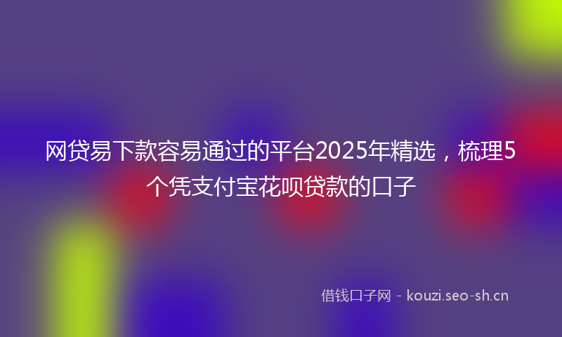 网贷易下款容易通过的平台2025年精选，梳理5个凭支付宝花呗贷款的口子