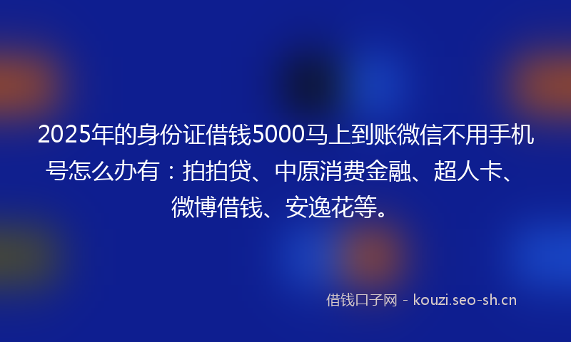 2025年的身份证借钱5000马上到账微信不用手机号怎么办有：拍拍贷、中原消费金融、超人卡、微博借钱、安逸花等。