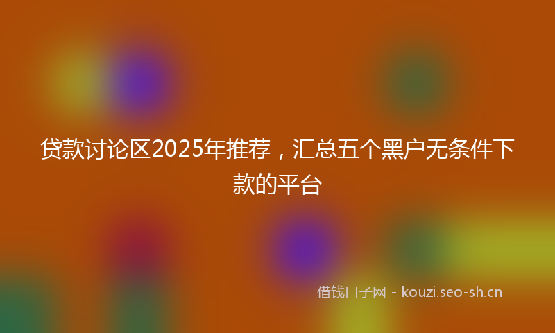 贷款讨论区2025年推荐，汇总五个黑户无条件下款的平台
