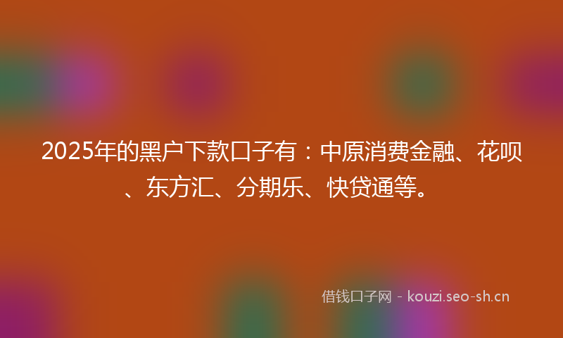 2025年的黑户下款口子有：中原消费金融、花呗、东方汇、分期乐、快贷通等。